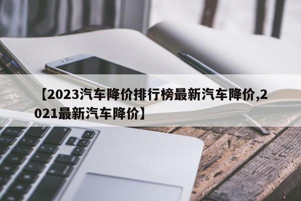 【2023汽车降价排行榜最新汽车降价,2021最新汽车降价】